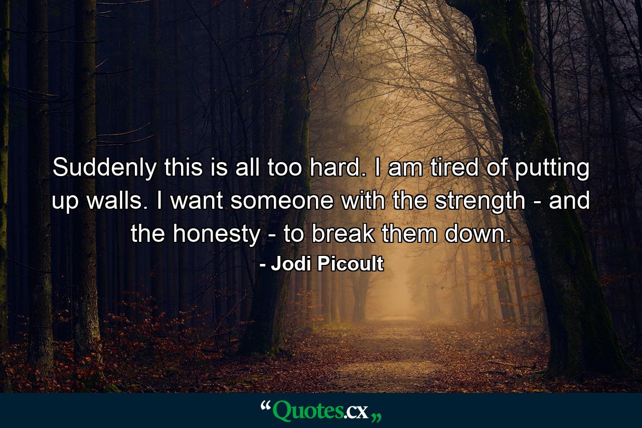 Suddenly this is all too hard. I am tired of putting up walls. I want someone with the strength - and the honesty - to break them down. - Quote by Jodi Picoult