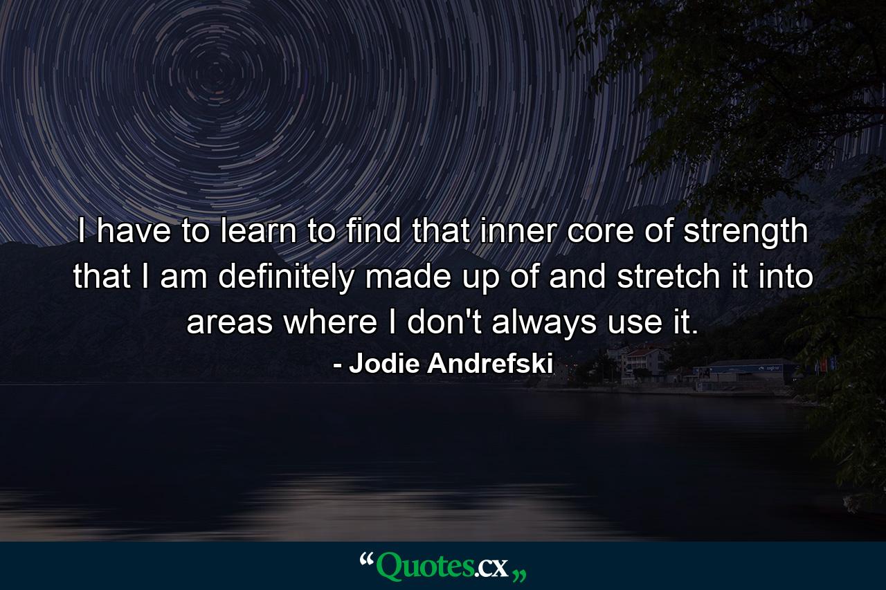 I have to learn to find that inner core of strength that I am definitely made up of and stretch it into areas where I don't always use it. - Quote by Jodie Andrefski