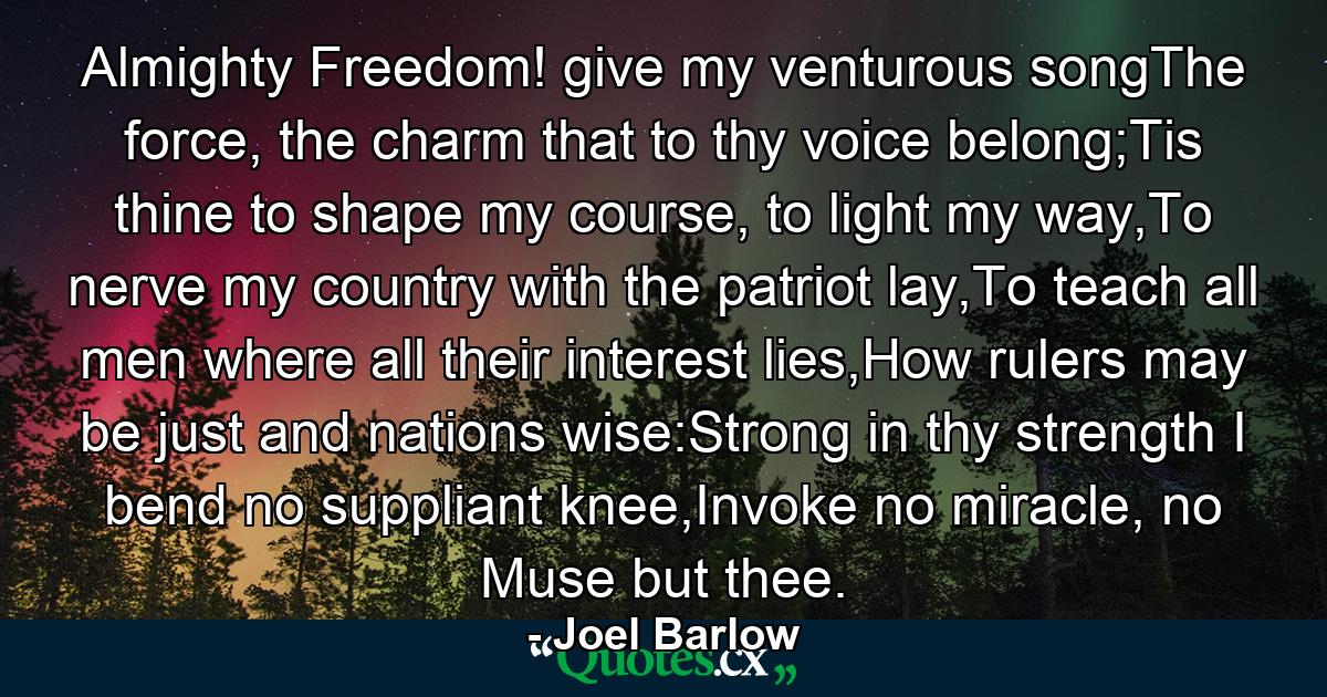 Almighty Freedom! give my venturous songThe force, the charm that to thy voice belong;Tis thine to shape my course, to light my way,To nerve my country with the patriot lay,To teach all men where all their interest lies,How rulers may be just and nations wise:Strong in thy strength I bend no suppliant knee,Invoke no miracle, no Muse but thee. - Quote by Joel Barlow