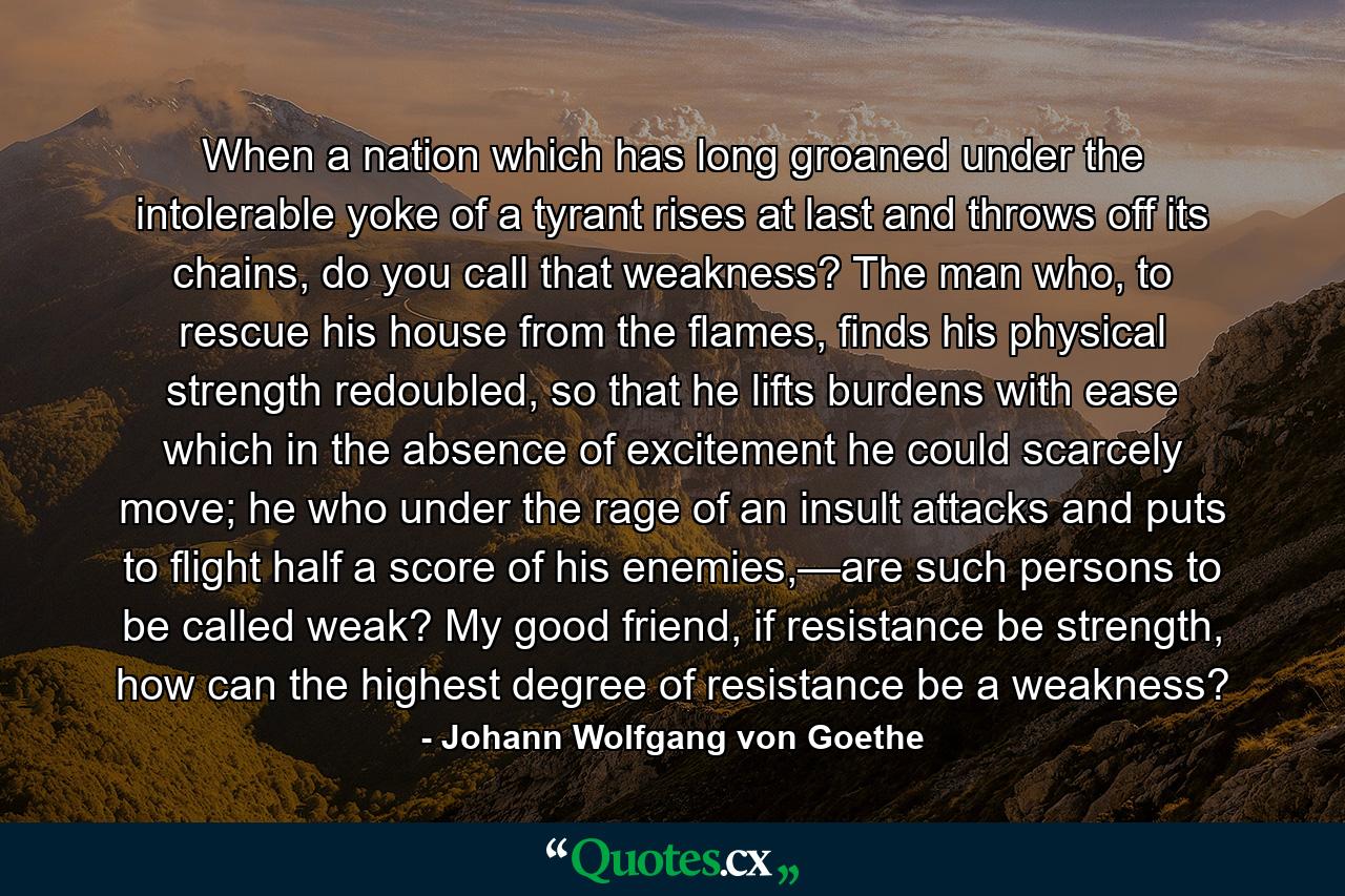 When a nation which has long groaned under the intolerable yoke of a tyrant rises at last and throws off its chains, do you call that weakness? The man who, to rescue his house from the flames, finds his physical strength redoubled, so that he lifts burdens with ease which in the absence of excitement he could scarcely move; he who under the rage of an insult attacks and puts to flight half a score of his enemies,—are such persons to be called weak? My good friend, if resistance be strength, how can the highest degree of resistance be a weakness? - Quote by Johann Wolfgang von Goethe