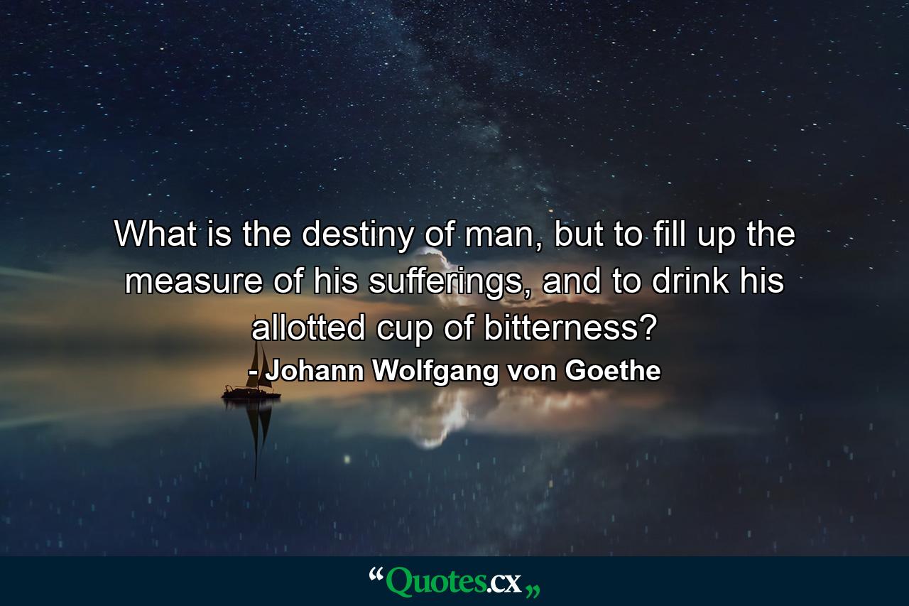 What is the destiny of man, but to fill up the measure of his sufferings, and to drink his allotted cup of bitterness? - Quote by Johann Wolfgang von Goethe