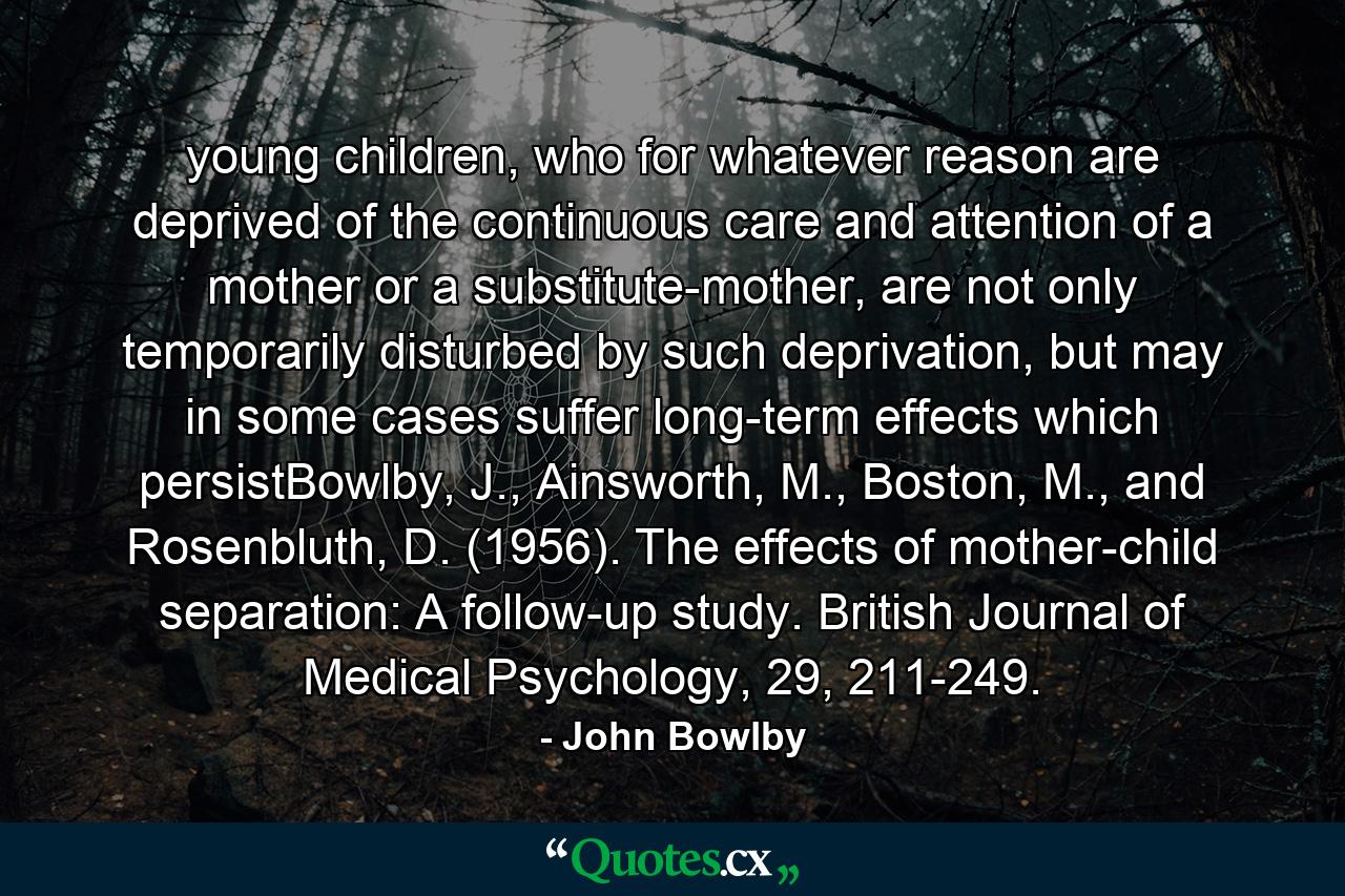 young children, who for whatever reason are deprived of the continuous care and attention of a mother or a substitute-mother, are not only temporarily disturbed by such deprivation, but may in some cases suffer long-term effects which persistBowlby, J., Ainsworth, M., Boston, M., and Rosenbluth, D. (1956). The effects of mother-child separation: A follow-up study. British Journal of Medical Psychology, 29, 211-249. - Quote by John Bowlby