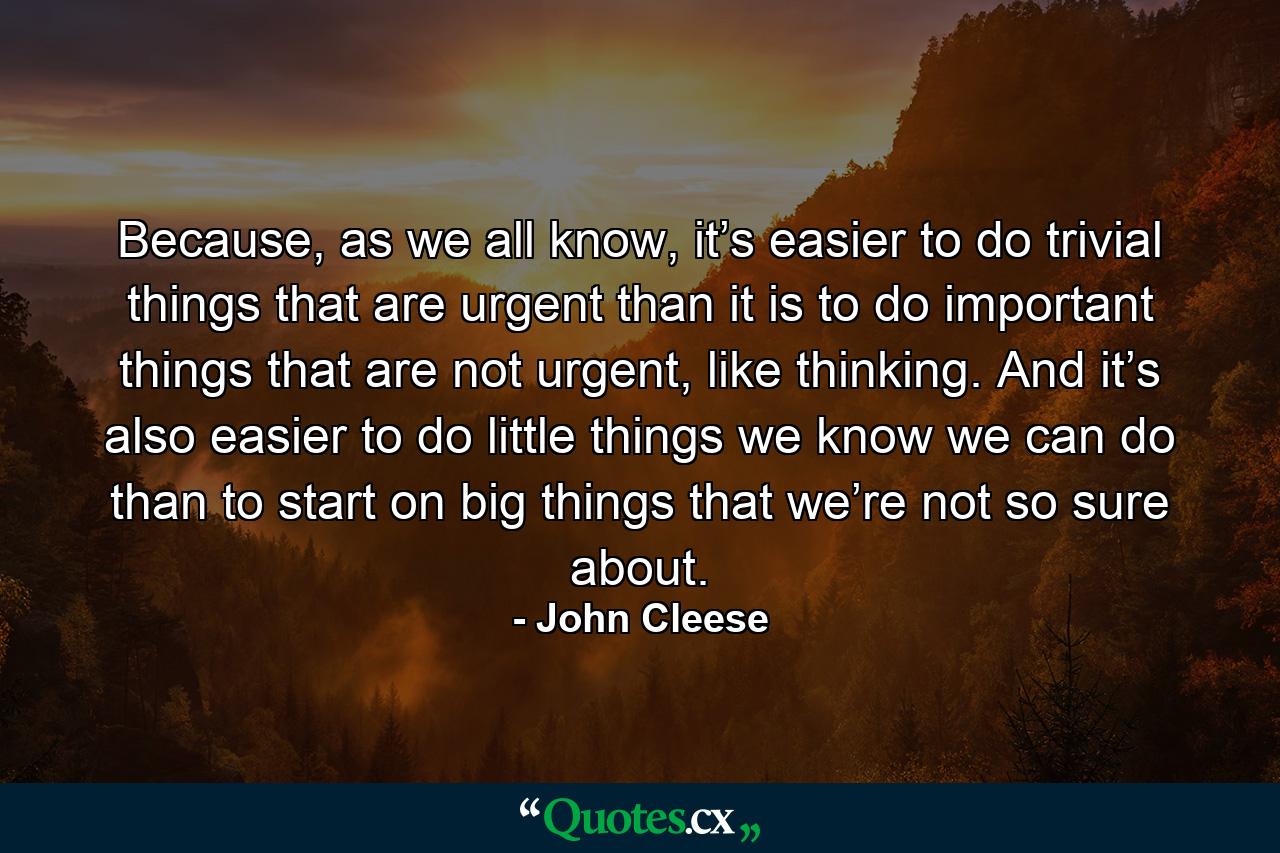 Because, as we all know, it’s easier to do trivial things that are urgent than it is to do important things that are not urgent, like thinking. And it’s also easier to do little things we know we can do than to start on big things that we’re not so sure about. - Quote by John Cleese