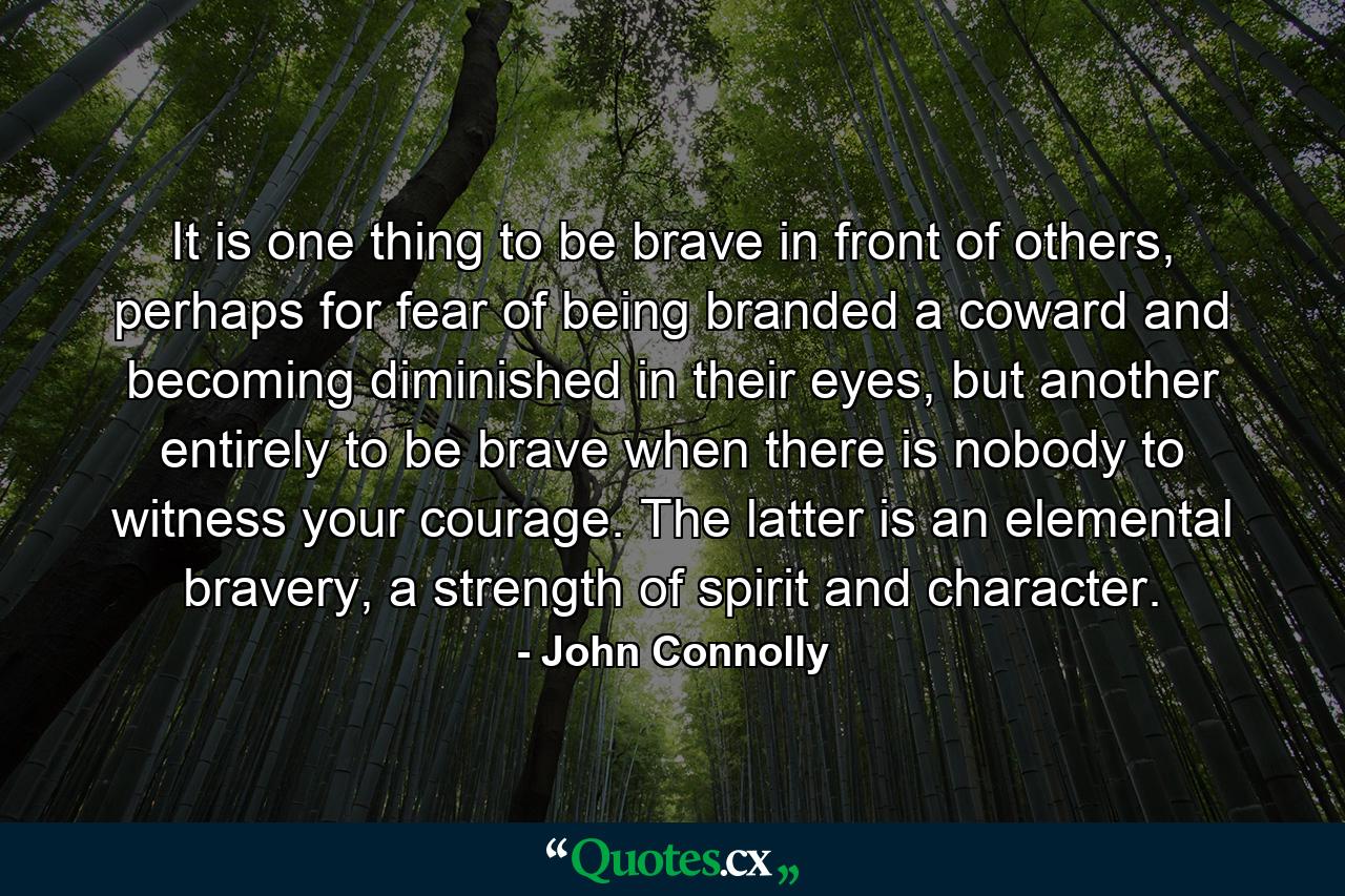 It is one thing to be brave in front of others, perhaps for fear of being branded a coward and becoming diminished in their eyes, but another entirely to be brave when there is nobody to witness your courage. The latter is an elemental bravery, a strength of spirit and character. - Quote by John Connolly