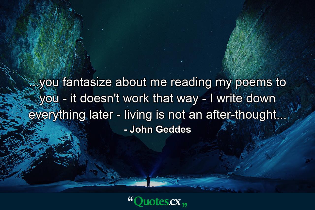 ...you fantasize about me reading my poems to you - it doesn't work that way - I write down everything later - living is not an after-thought... - Quote by John Geddes