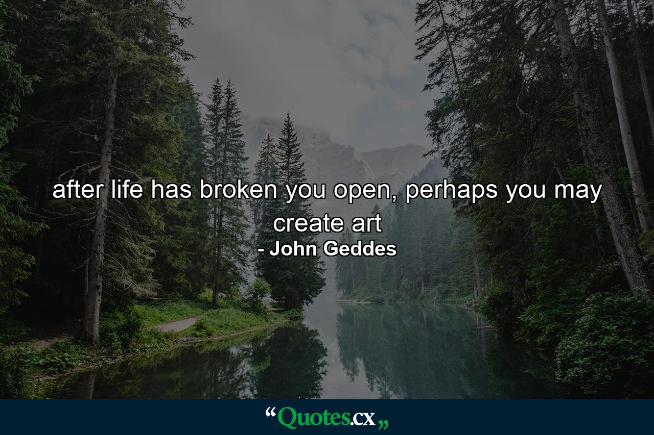 after life has broken you open, perhaps you may create art - Quote by John Geddes