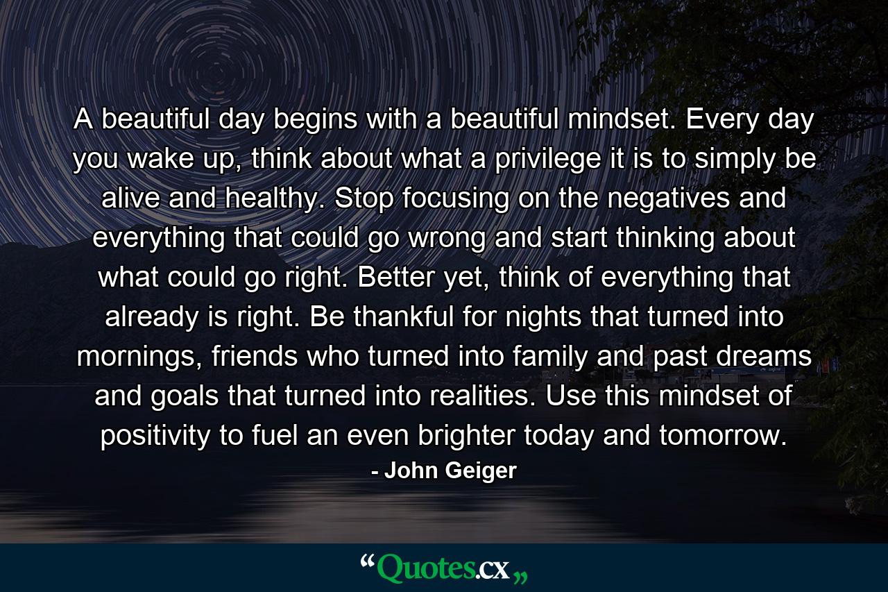 A beautiful day begins with a beautiful mindset. Every day you wake up, think about what a privilege it is to simply be alive and healthy. Stop focusing on the negatives and everything that could go wrong and start thinking about what could go right. Better yet, think of everything that already is right. Be thankful for nights that turned into mornings, friends who turned into family and past dreams and goals that turned into realities. Use this mindset of positivity to fuel an even brighter today and tomorrow. - Quote by John Geiger