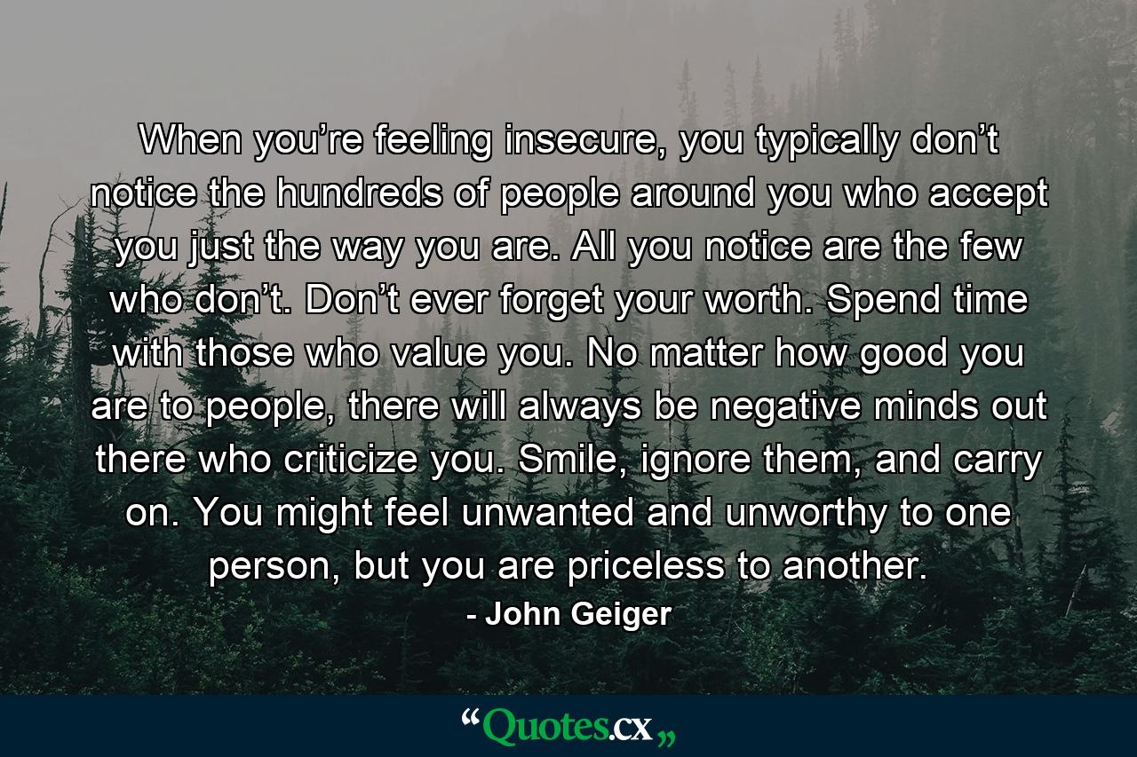 When you’re feeling insecure, you typically don’t notice the hundreds of people around you who accept you just the way you are. All you notice are the few who don’t. Don’t ever forget your worth. Spend time with those who value you. No matter how good you are to people, there will always be negative minds out there who criticize you. Smile, ignore them, and carry on. You might feel unwanted and unworthy to one person, but you are priceless to another. - Quote by John Geiger