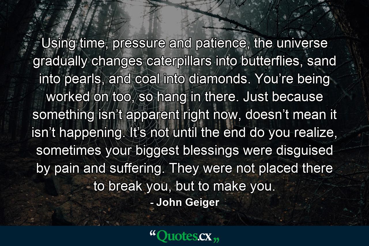 Using time, pressure and patience, the universe gradually changes caterpillars into butterflies, sand into pearls, and coal into diamonds. You’re being worked on too, so hang in there. Just because something isn’t apparent right now, doesn’t mean it isn’t happening. It’s not until the end do you realize, sometimes your biggest blessings were disguised by pain and suffering. They were not placed there to break you, but to make you. - Quote by John Geiger