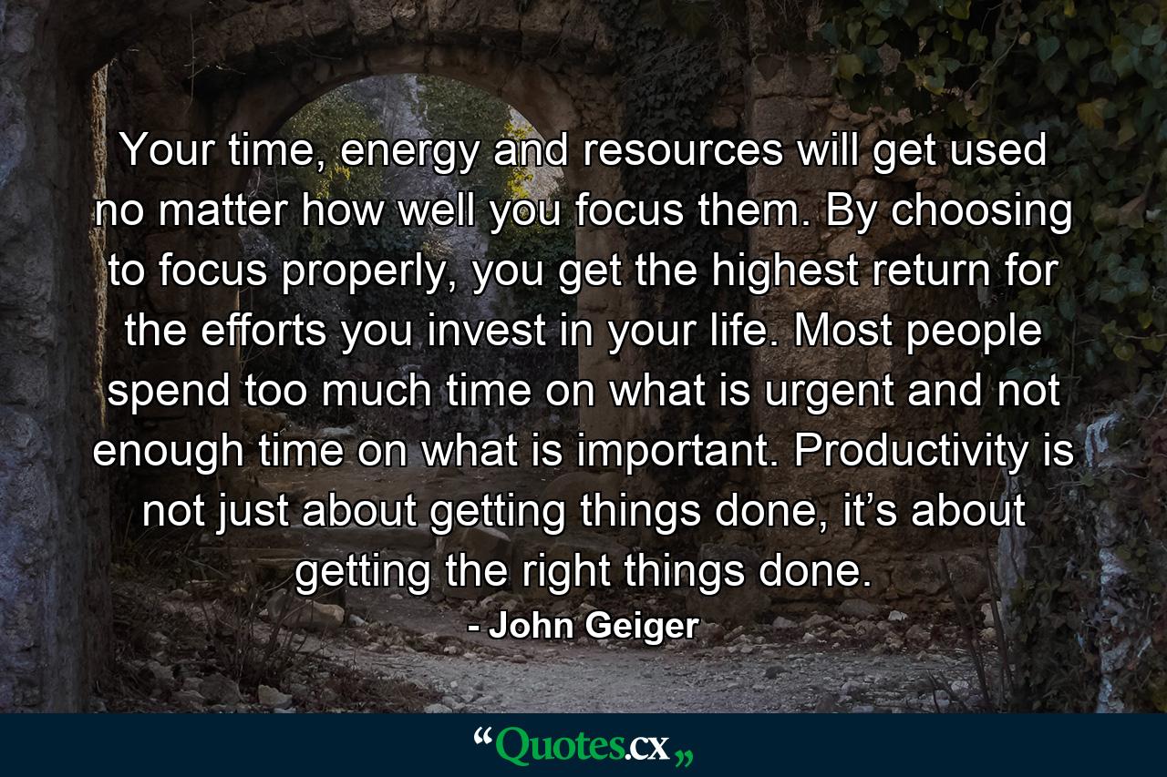 Your time, energy and resources will get used no matter how well you focus them. By choosing to focus properly, you get the highest return for the efforts you invest in your life. Most people spend too much time on what is urgent and not enough time on what is important. Productivity is not just about getting things done, it’s about getting the right things done. - Quote by John Geiger