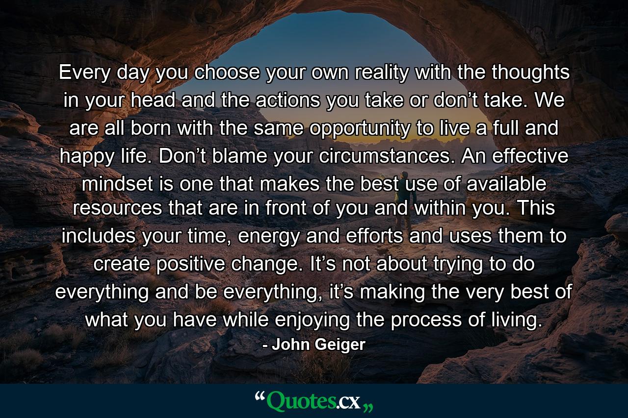 Every day you choose your own reality with the thoughts in your head and the actions you take or don’t take. We are all born with the same opportunity to live a full and happy life. Don’t blame your circumstances. An effective mindset is one that makes the best use of available resources that are in front of you and within you. This includes your time, energy and efforts and uses them to create positive change. It’s not about trying to do everything and be everything, it’s making the very best of what you have while enjoying the process of living. - Quote by John Geiger