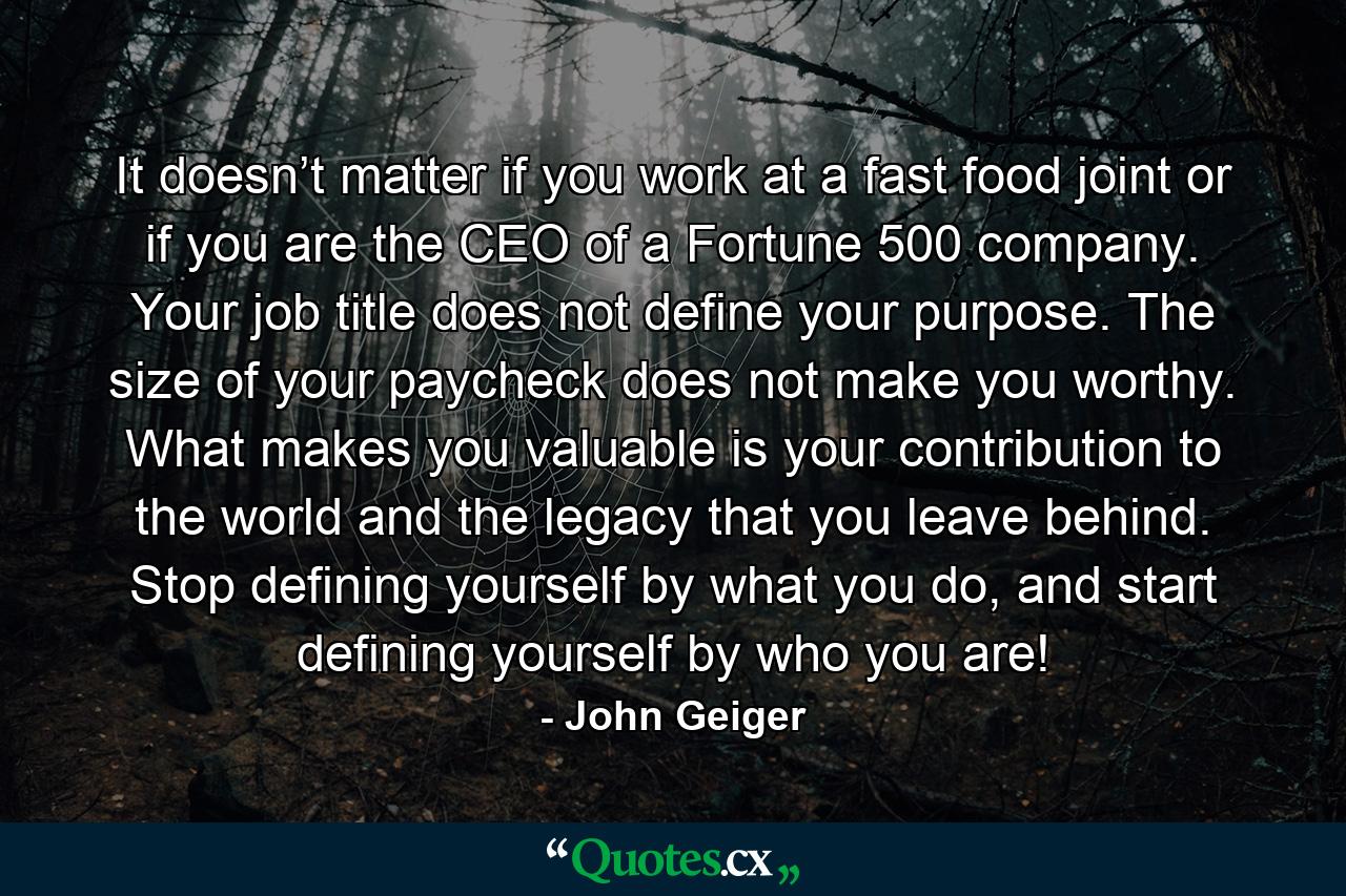 It doesn’t matter if you work at a fast food joint or if you are the CEO of a Fortune 500 company. Your job title does not define your purpose. The size of your paycheck does not make you worthy. What makes you valuable is your contribution to the world and the legacy that you leave behind. Stop defining yourself by what you do, and start defining yourself by who you are! - Quote by John Geiger