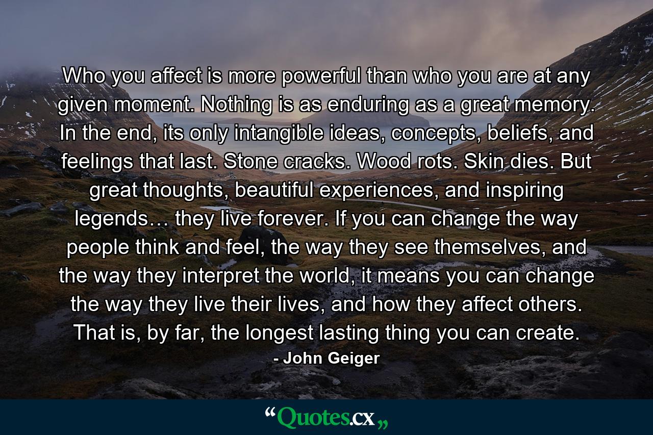 Who you affect is more powerful than who you are at any given moment. Nothing is as enduring as a great memory. In the end, its only intangible ideas, concepts, beliefs, and feelings that last. Stone cracks. Wood rots. Skin dies. But great thoughts, beautiful experiences, and inspiring legends… they live forever. If you can change the way people think and feel, the way they see themselves, and the way they interpret the world, it means you can change the way they live their lives, and how they affect others. That is, by far, the longest lasting thing you can create. - Quote by John Geiger