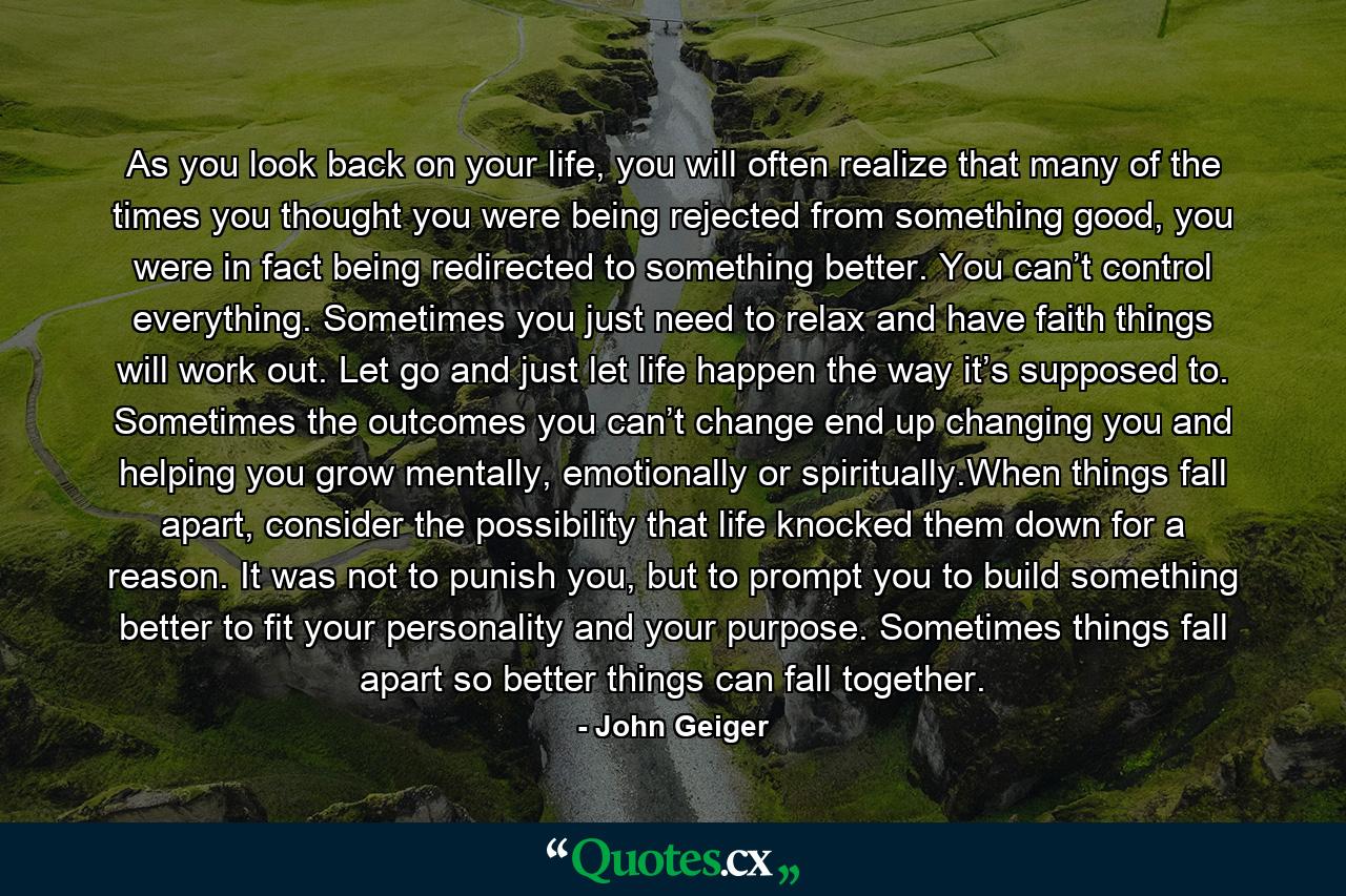 As you look back on your life, you will often realize that many of the times you thought you were being rejected from something good, you were in fact being redirected to something better. You can’t control everything. Sometimes you just need to relax and have faith things will work out. Let go and just let life happen the way it’s supposed to. Sometimes the outcomes you can’t change end up changing you and helping you grow mentally, emotionally or spiritually.When things fall apart, consider the possibility that life knocked them down for a reason. It was not to punish you, but to prompt you to build something better to fit your personality and your purpose. Sometimes things fall apart so better things can fall together. - Quote by John Geiger