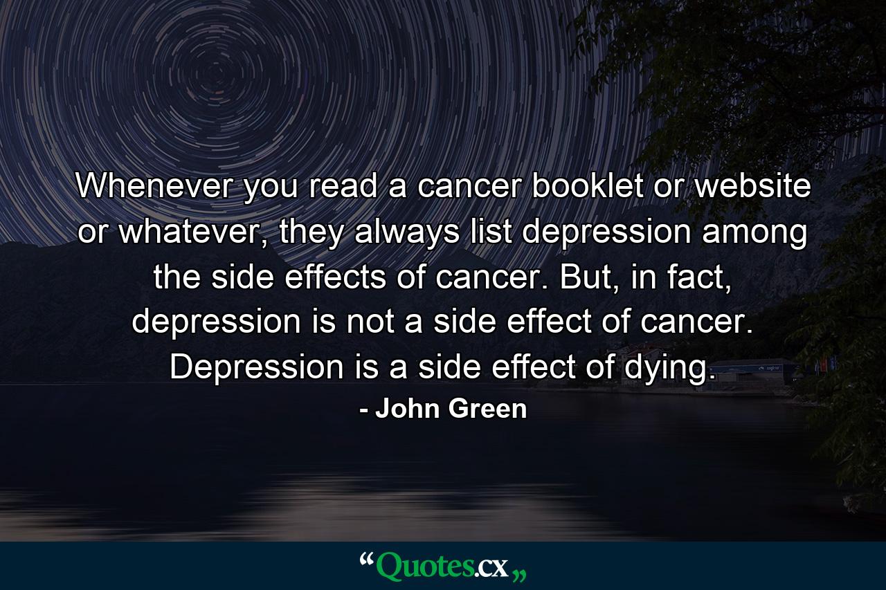 Whenever you read a cancer booklet or website or whatever, they always list depression among the side effects of cancer. But, in fact, depression is not a side effect of cancer. Depression is a side effect of dying. - Quote by John Green