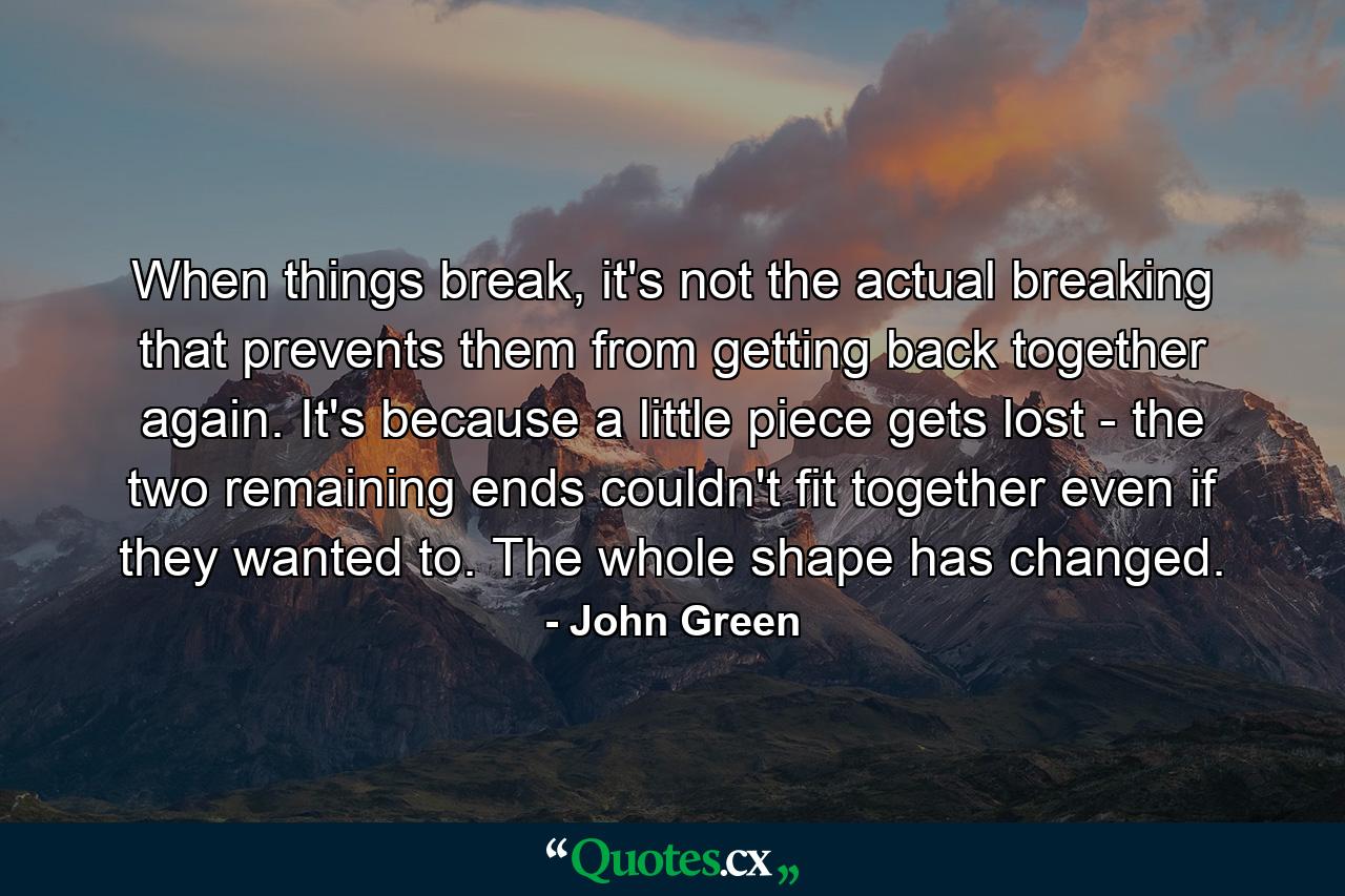 When things break, it's not the actual breaking that prevents them from getting back together again. It's because a little piece gets lost - the two remaining ends couldn't fit together even if they wanted to. The whole shape has changed. - Quote by John Green