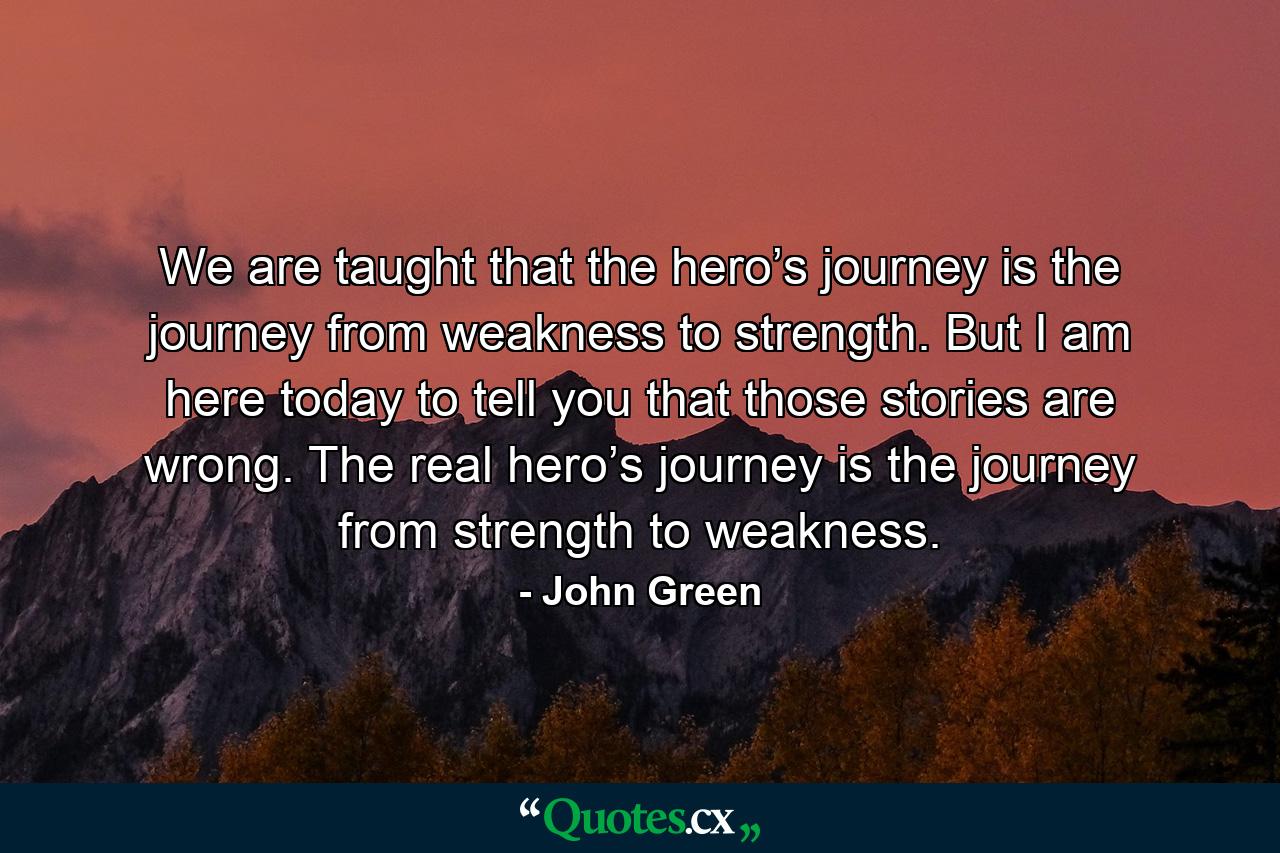 We are taught that the hero’s journey is the journey from weakness to strength. But I am here today to tell you that those stories are wrong. The real hero’s journey is the journey from strength to weakness. - Quote by John Green