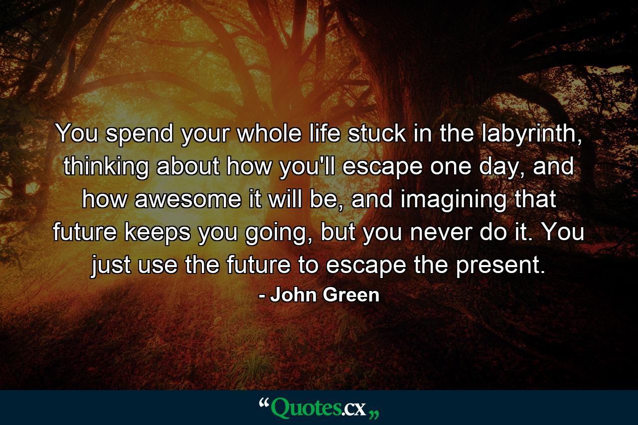 You spend your whole life stuck in the labyrinth, thinking about how you'll escape one day, and how awesome it will be, and imagining that future keeps you going, but you never do it. You just use the future to escape the present. - Quote by John Green