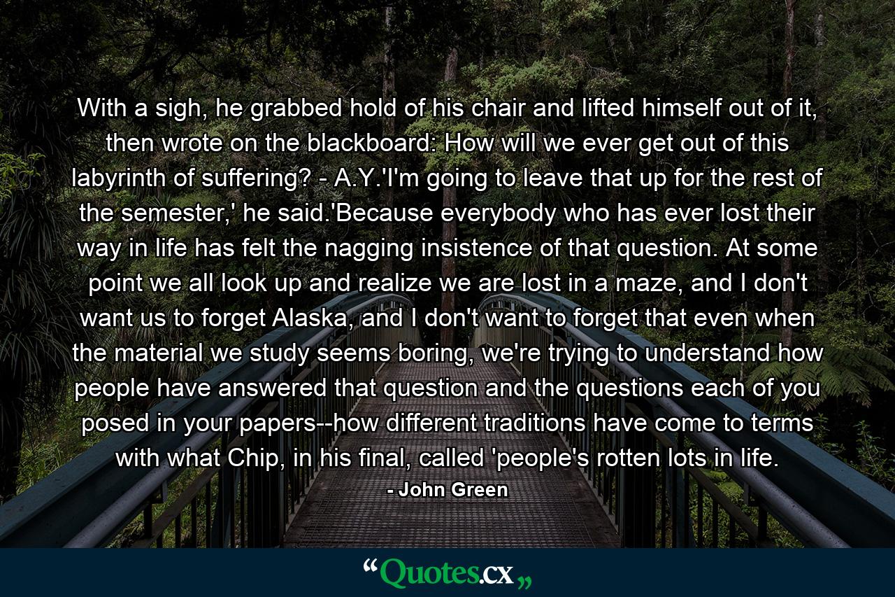 With a sigh, he grabbed hold of his chair and lifted himself out of it, then wrote on the blackboard: How will we ever get out of this labyrinth of suffering? - A.Y.'I'm going to leave that up for the rest of the semester,' he said.'Because everybody who has ever lost their way in life has felt the nagging insistence of that question. At some point we all look up and realize we are lost in a maze, and I don't want us to forget Alaska, and I don't want to forget that even when the material we study seems boring, we're trying to understand how people have answered that question and the questions each of you posed in your papers--how different traditions have come to terms with what Chip, in his final, called 'people's rotten lots in life. - Quote by John Green