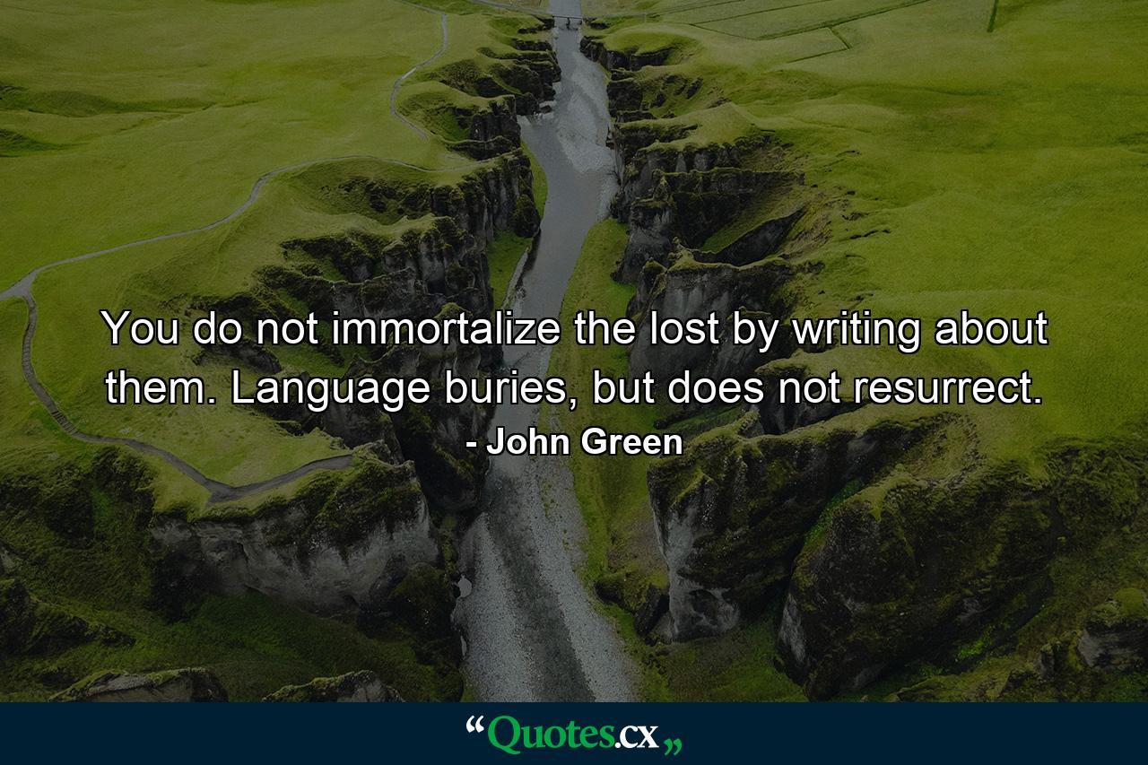 You do not immortalize the lost by writing about them. Language buries, but does not resurrect. - Quote by John Green