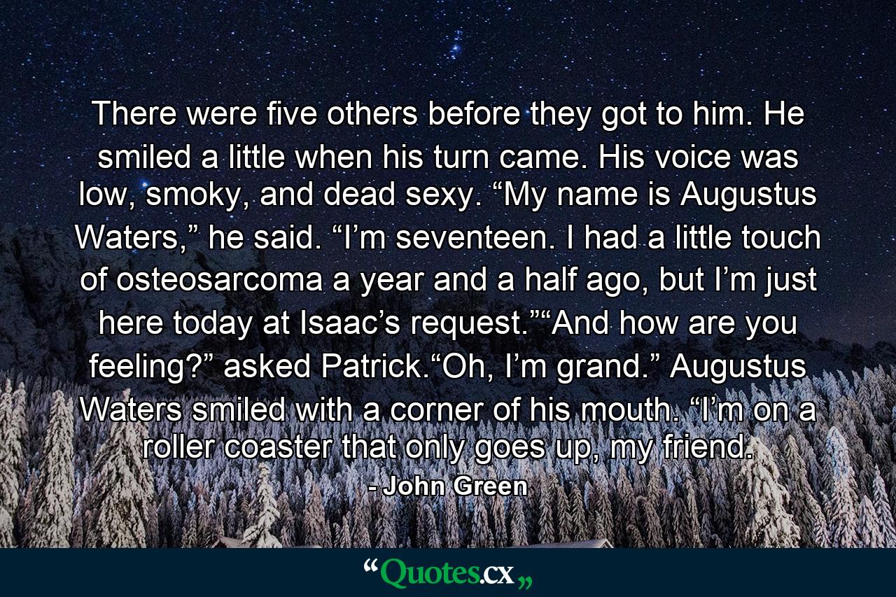 There were five others before they got to him. He smiled a little when his turn came. His voice was low, smoky, and dead sexy. “My name is Augustus Waters,” he said. “I’m seventeen. I had a little touch of osteosarcoma a year and a half ago, but I’m just here today at Isaac’s request.”“And how are you feeling?” asked Patrick.“Oh, I’m grand.” Augustus Waters smiled with a corner of his mouth. “I’m on a roller coaster that only goes up, my friend. - Quote by John Green