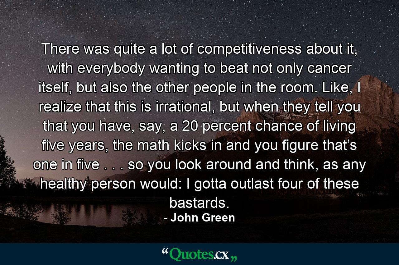 There was quite a lot of competitiveness about it, with everybody wanting to beat not only cancer itself, but also the other people in the room. Like, I realize that this is irrational, but when they tell you that you have, say, a 20 percent chance of living five years, the math kicks in and you figure that’s one in five . . . so you look around and think, as any healthy person would: I gotta outlast four of these bastards. - Quote by John Green