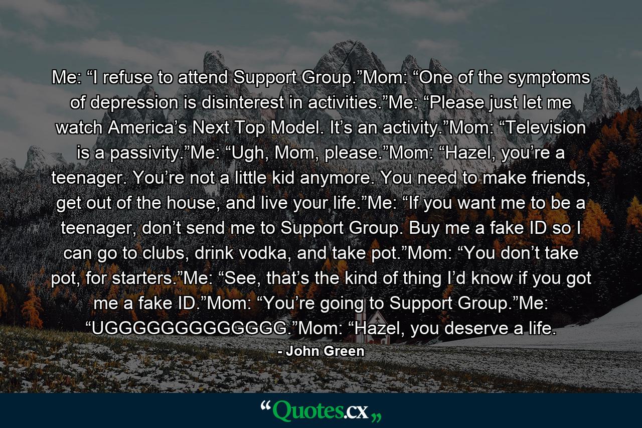 Me: “I refuse to attend Support Group.”Mom: “One of the symptoms of depression is disinterest in activities.”Me: “Please just let me watch America’s Next Top Model. It’s an activity.”Mom: “Television is a passivity.”Me: “Ugh, Mom, please.”Mom: “Hazel, you’re a teenager. You’re not a little kid anymore. You need to make friends, get out of the house, and live your life.”Me: “If you want me to be a teenager, don’t send me to Support Group. Buy me a fake ID so I can go to clubs, drink vodka, and take pot.”Mom: “You don’t take pot, for starters.”Me: “See, that’s the kind of thing I’d know if you got me a fake ID.”Mom: “You’re going to Support Group.”Me: “UGGGGGGGGGGGGG.”Mom: “Hazel, you deserve a life. - Quote by John Green