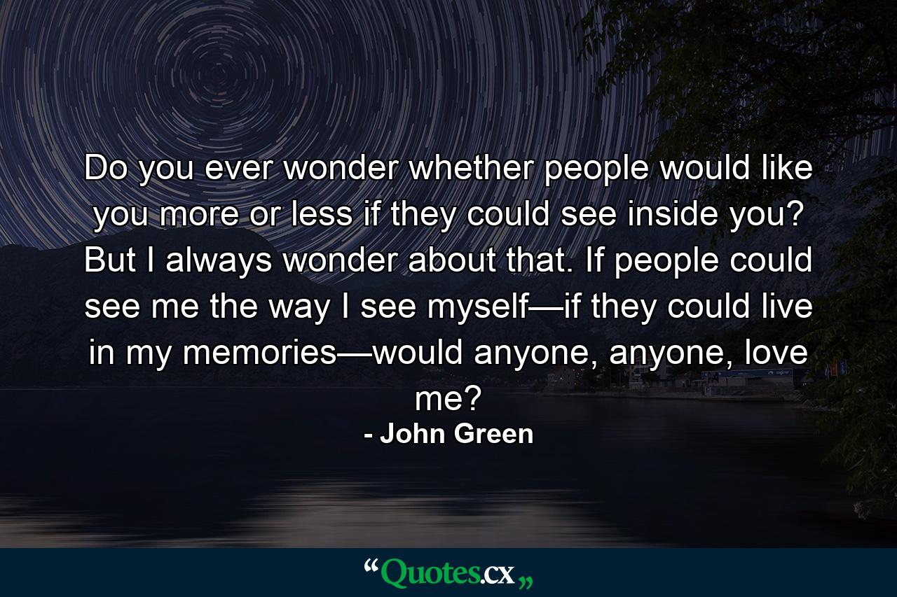 Do you ever wonder whether people would like you more or less if they could see inside you? But I always wonder about that. If people could see me the way I see myself—if they could live in my memories—would anyone, anyone, love me? - Quote by John Green