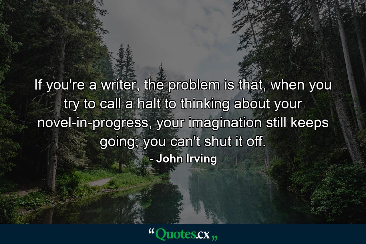 If you're a writer, the problem is that, when you try to call a halt to thinking about your novel-in-progress, your imagination still keeps going; you can't shut it off. - Quote by John Irving