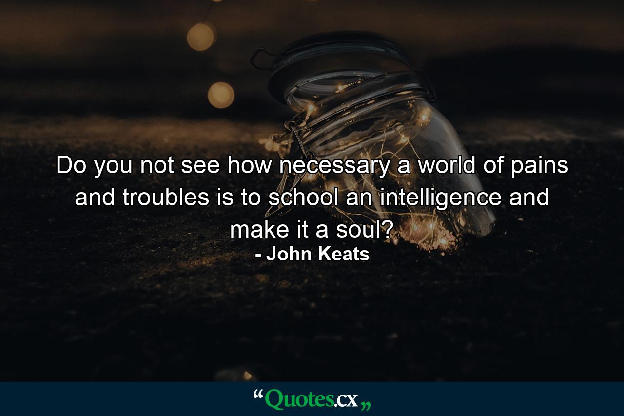 Do you not see how necessary a world of pains and troubles is to school an intelligence and make it a soul? - Quote by John Keats