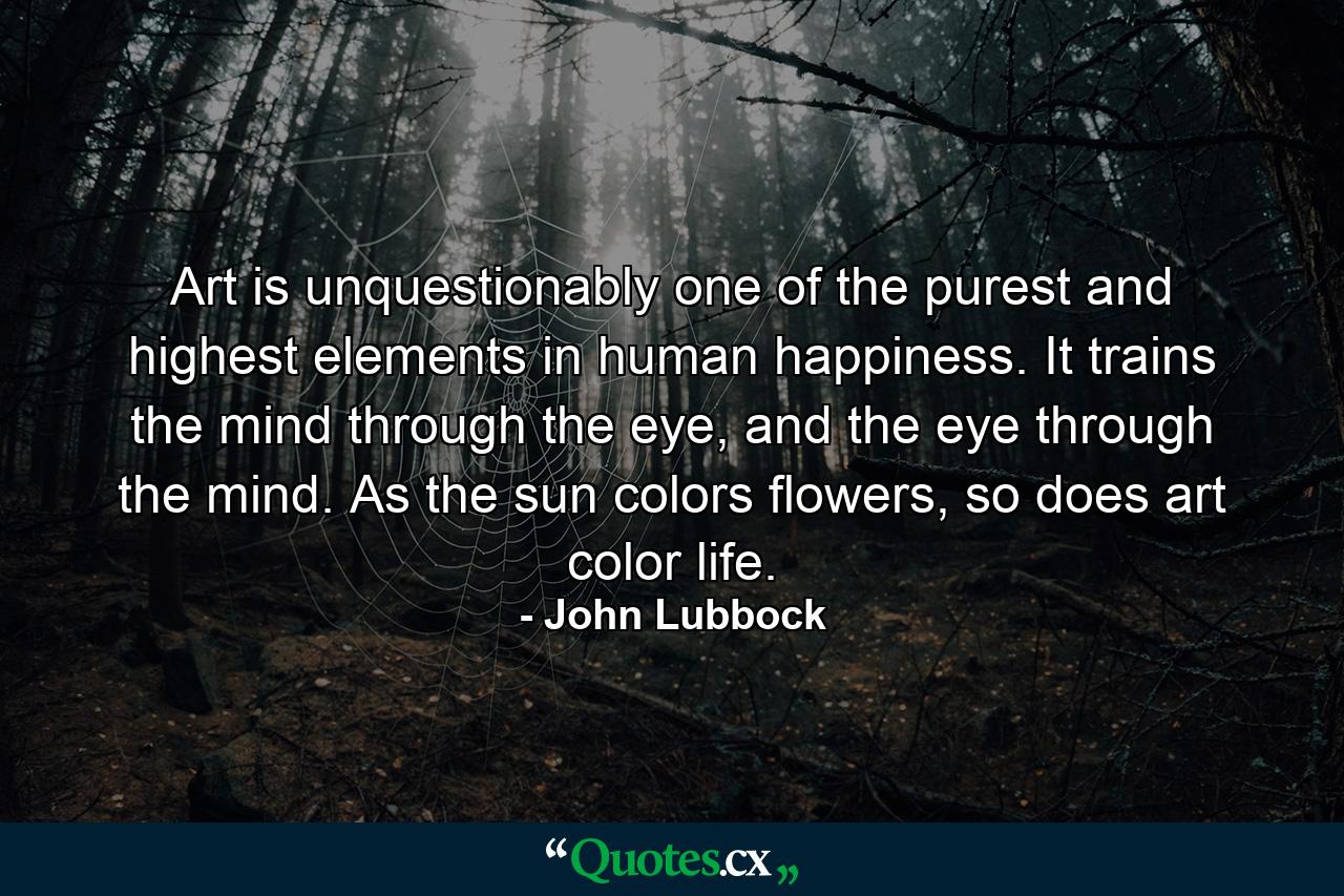 Art is unquestionably one of the purest and highest elements in human happiness. It trains the mind through the eye, and the eye through the mind. As the sun colors flowers, so does art color life. - Quote by John Lubbock