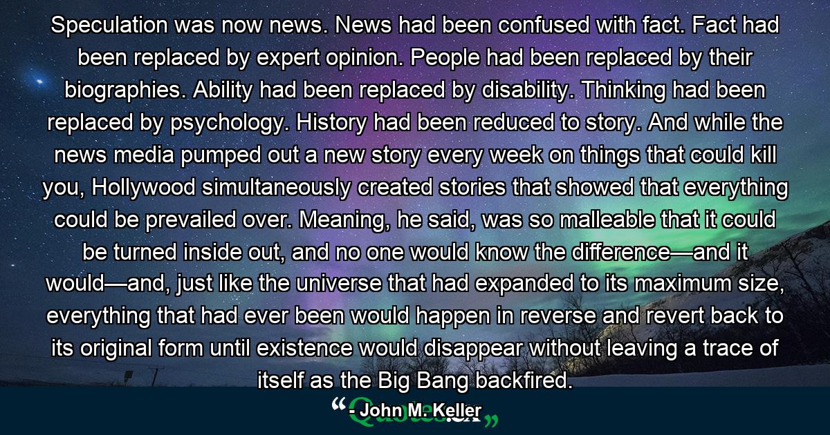 Speculation was now news. News had been confused with fact. Fact had been replaced by expert opinion. People had been replaced by their biographies. Ability had been replaced by disability. Thinking had been replaced by psychology. History had been reduced to story. And while the news media pumped out a new story every week on things that could kill you, Hollywood simultaneously created stories that showed that everything could be prevailed over. Meaning, he said, was so malleable that it could be turned inside out, and no one would know the difference—and it would—and, just like the universe that had expanded to its maximum size, everything that had ever been would happen in reverse and revert back to its original form until existence would disappear without leaving a trace of itself as the Big Bang backfired. - Quote by John M. Keller