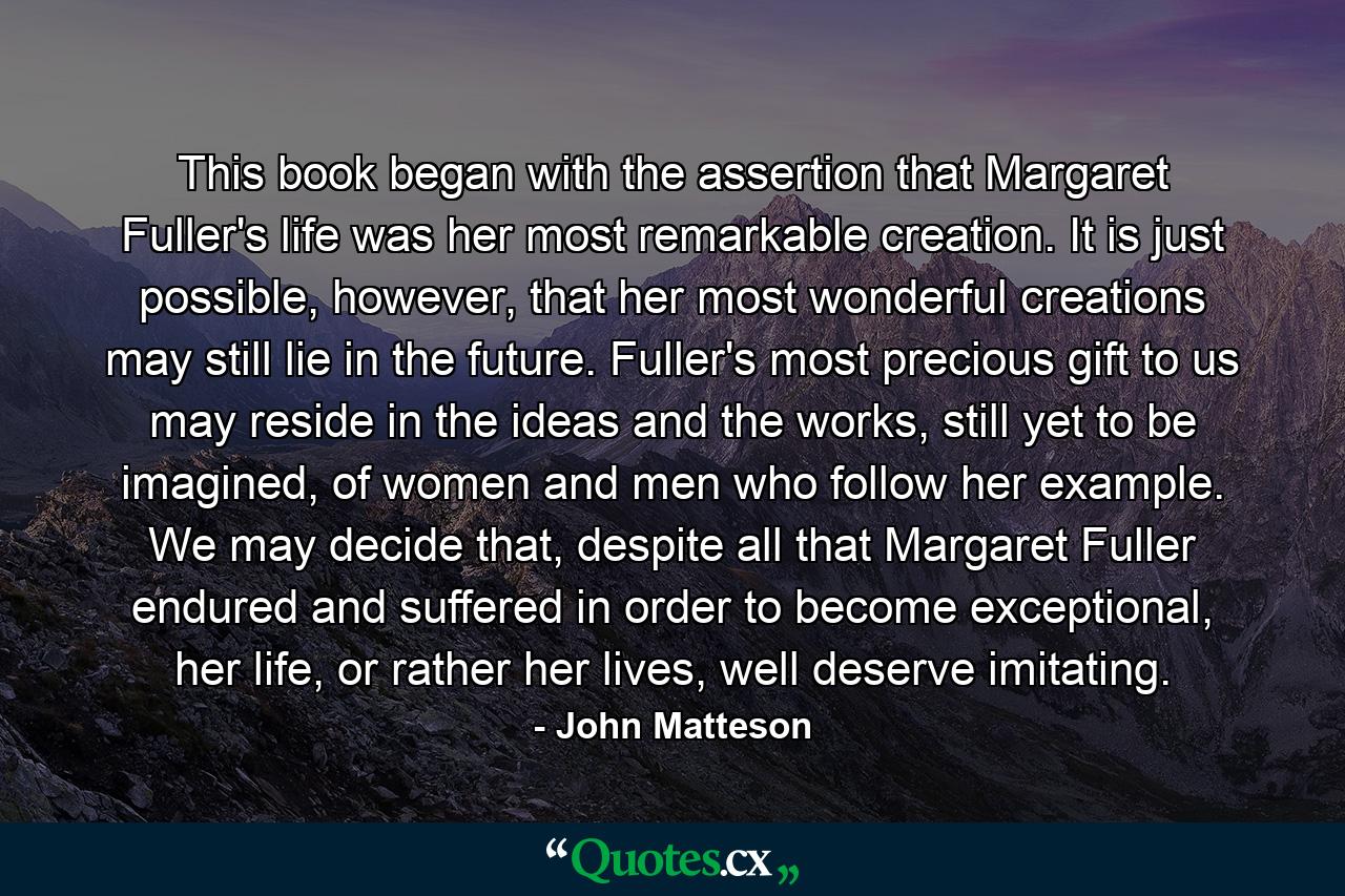 This book began with the assertion that Margaret Fuller's life was her most remarkable creation. It is just possible, however, that her most wonderful creations may still lie in the future. Fuller's most precious gift to us may reside in the ideas and the works, still yet to be imagined, of women and men who follow her example. We may decide that, despite all that Margaret Fuller endured and suffered in order to become exceptional, her life, or rather her lives, well deserve imitating. - Quote by John Matteson