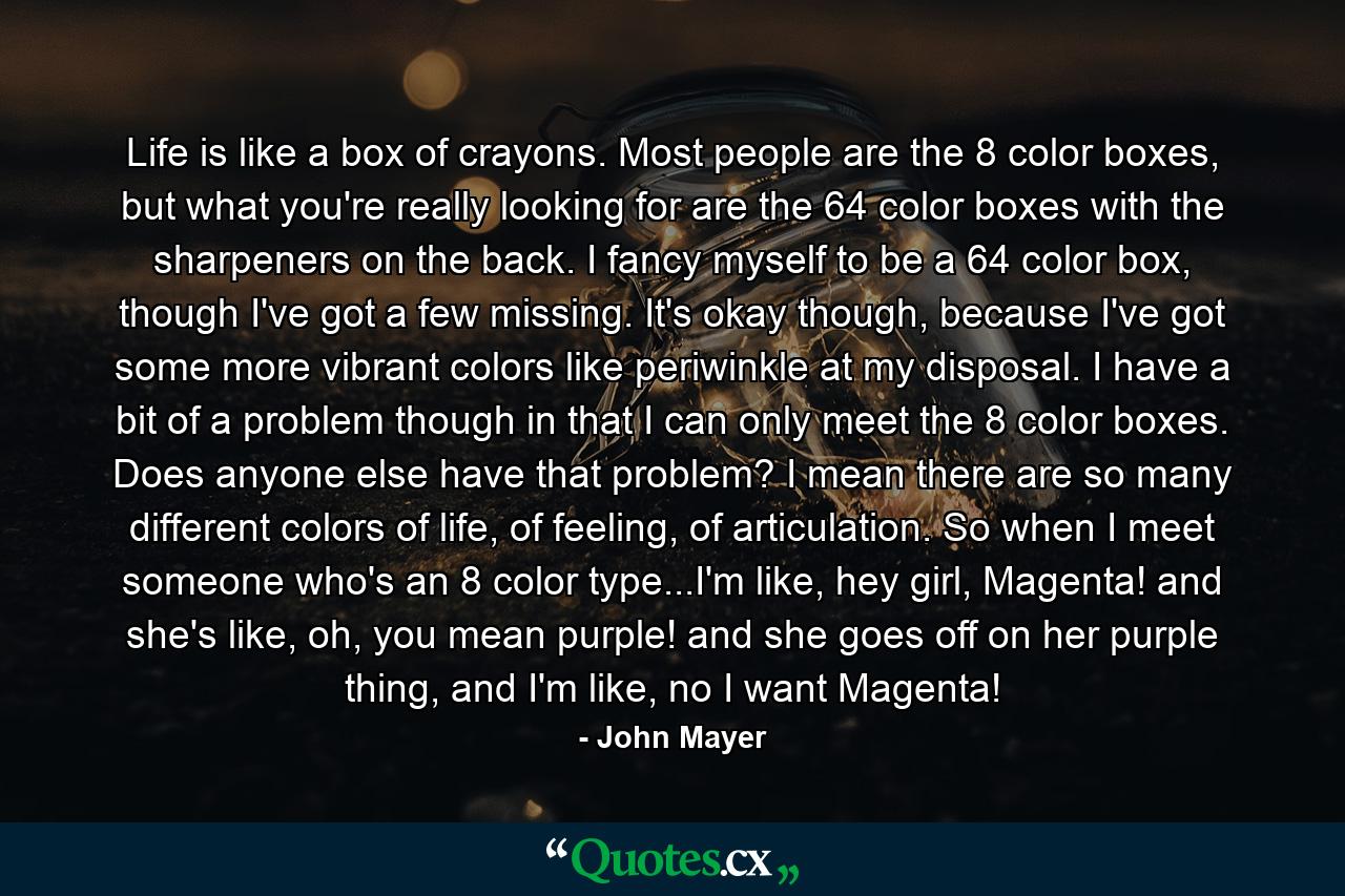 Life is like a box of crayons. Most people are the 8 color boxes, but what you're really looking for are the 64 color boxes with the sharpeners on the back. I fancy myself to be a 64 color box, though I've got a few missing. It's okay though, because I've got some more vibrant colors like periwinkle at my disposal. I have a bit of a problem though in that I can only meet the 8 color boxes. Does anyone else have that problem? I mean there are so many different colors of life, of feeling, of articulation. So when I meet someone who's an 8 color type...I'm like, hey girl, Magenta! and she's like, oh, you mean purple! and she goes off on her purple thing, and I'm like, no I want Magenta! - Quote by John Mayer