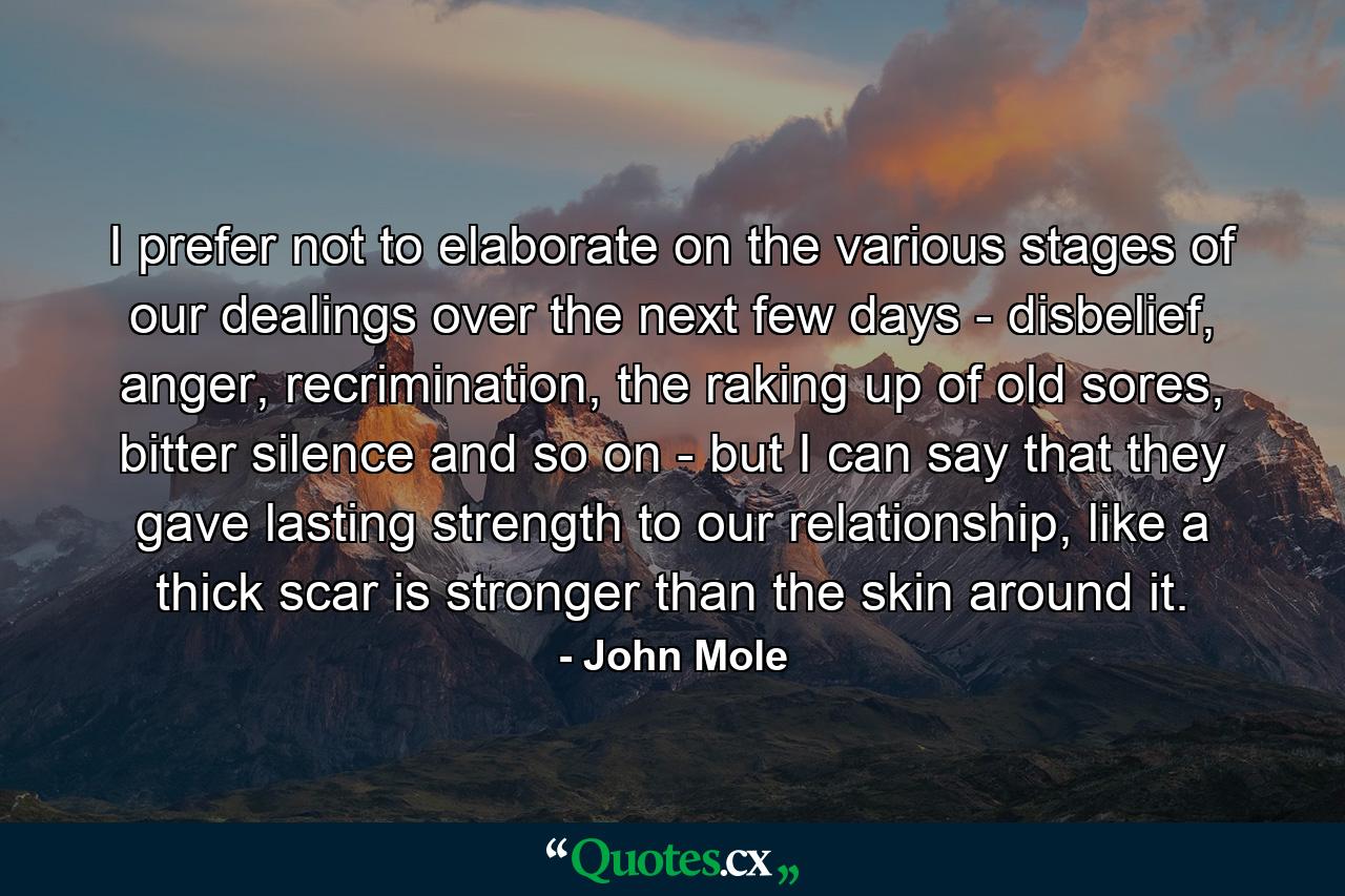 I prefer not to elaborate on the various stages of our dealings over the next few days - disbelief, anger, recrimination, the raking up of old sores, bitter silence and so on - but I can say that they gave lasting strength to our relationship, like a thick scar is stronger than the skin around it. - Quote by John Mole