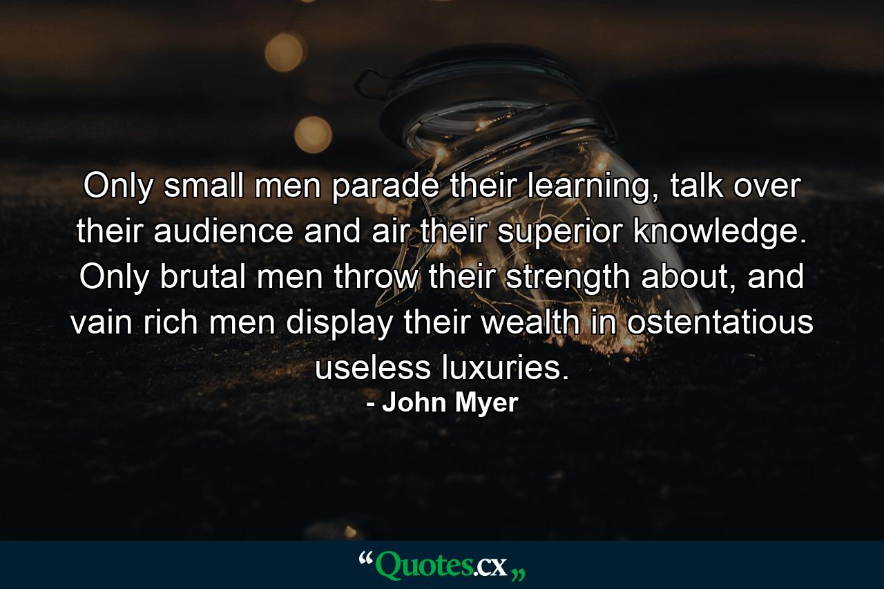 Only small men parade their learning, talk over their audience and air their superior knowledge. Only brutal men throw their strength about, and vain rich men display their wealth in ostentatious useless luxuries. - Quote by John Myer