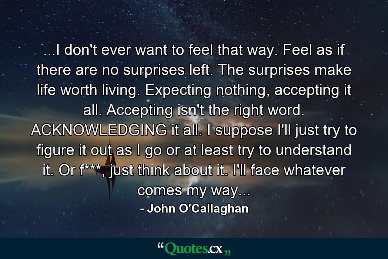 ...I don't ever want to feel that way. Feel as if there are no surprises left. The surprises make life worth living. Expecting nothing, accepting it all. Accepting isn't the right word. ACKNOWLEDGING it all. I suppose I'll just try to figure it out as I go or at least try to understand it. Or f***, just think about it. I'll face whatever comes my way... - Quote by John O'Callaghan