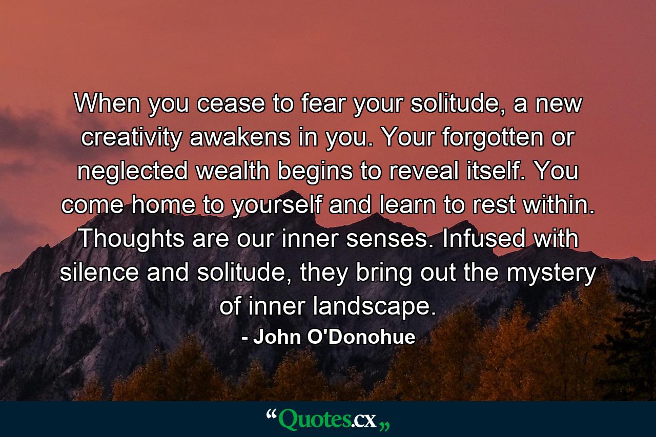 When you cease to fear your solitude, a new creativity awakens in you. Your forgotten or neglected wealth begins to reveal itself. You come home to yourself and learn to rest within. Thoughts are our inner senses. Infused with silence and solitude, they bring out the mystery of inner landscape. - Quote by John O'Donohue