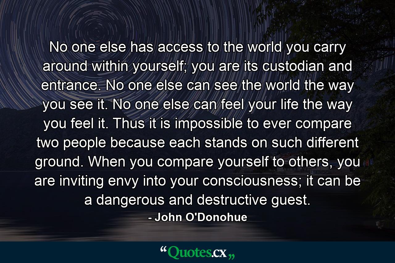 No one else has access to the world you carry around within yourself; you are its custodian and entrance. No one else can see the world the way you see it. No one else can feel your life the way you feel it. Thus it is impossible to ever compare two people because each stands on such different ground. When you compare yourself to others, you are inviting envy into your consciousness; it can be a dangerous and destructive guest. - Quote by John O'Donohue