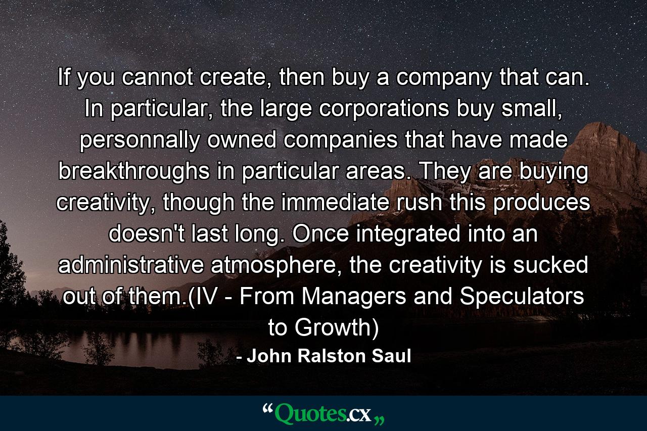 If you cannot create, then buy a company that can. In particular, the large corporations buy small, personnally owned companies that have made breakthroughs in particular areas. They are buying creativity, though the immediate rush this produces doesn't last long. Once integrated into an administrative atmosphere, the creativity is sucked out of them.(IV - From Managers and Speculators to Growth) - Quote by John Ralston Saul