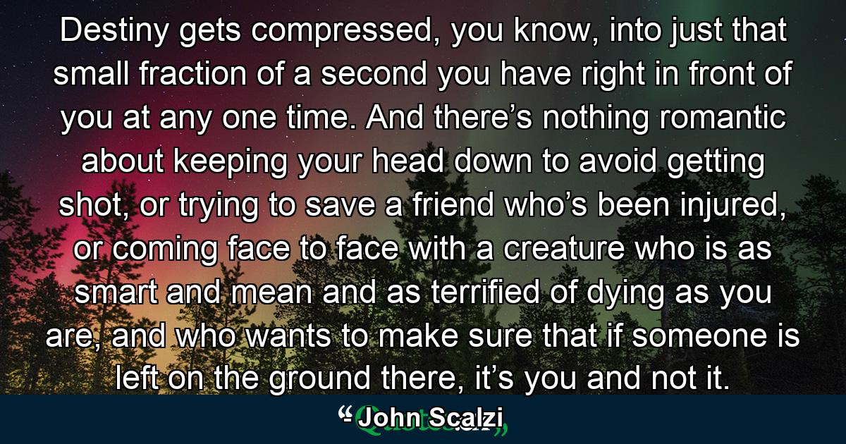 Destiny gets compressed, you know, into just that small fraction of a second you have right in front of you at any one time. And there’s nothing romantic about keeping your head down to avoid getting shot, or trying to save a friend who’s been injured, or coming face to face with a creature who is as smart and mean and as terrified of dying as you are, and who wants to make sure that if someone is left on the ground there, it’s you and not it. - Quote by John Scalzi