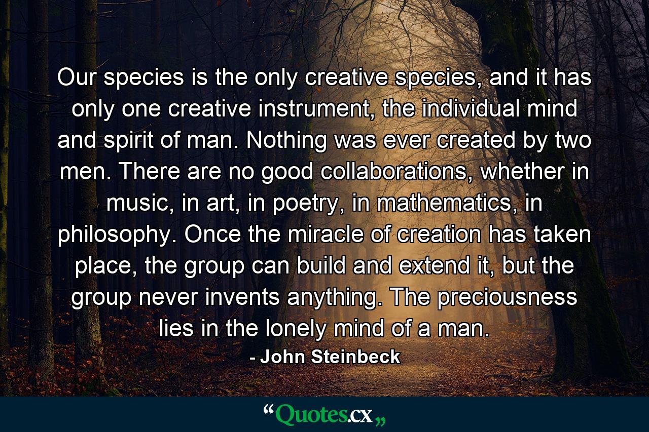 Our species is the only creative species, and it has only one creative instrument, the individual mind and spirit of man. Nothing was ever created by two men. There are no good collaborations, whether in music, in art, in poetry, in mathematics, in philosophy. Once the miracle of creation has taken place, the group can build and extend it, but the group never invents anything. The preciousness lies in the lonely mind of a man. - Quote by John Steinbeck