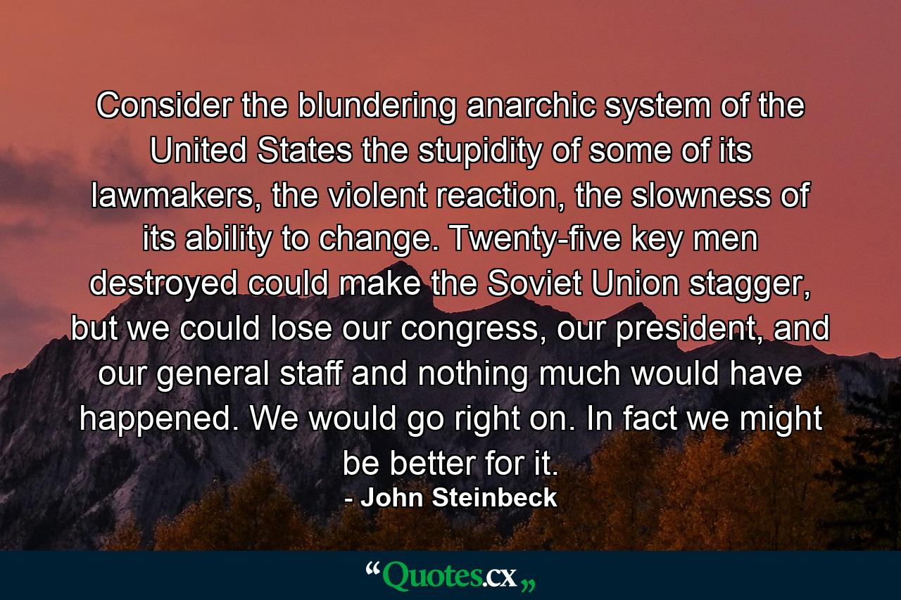 Consider the blundering anarchic system of the United States the stupidity of some of its lawmakers, the violent reaction, the slowness of its ability to change. Twenty-five key men destroyed could make the Soviet Union stagger, but we could lose our congress, our president, and our general staff and nothing much would have happened. We would go right on. In fact we might be better for it. - Quote by John Steinbeck