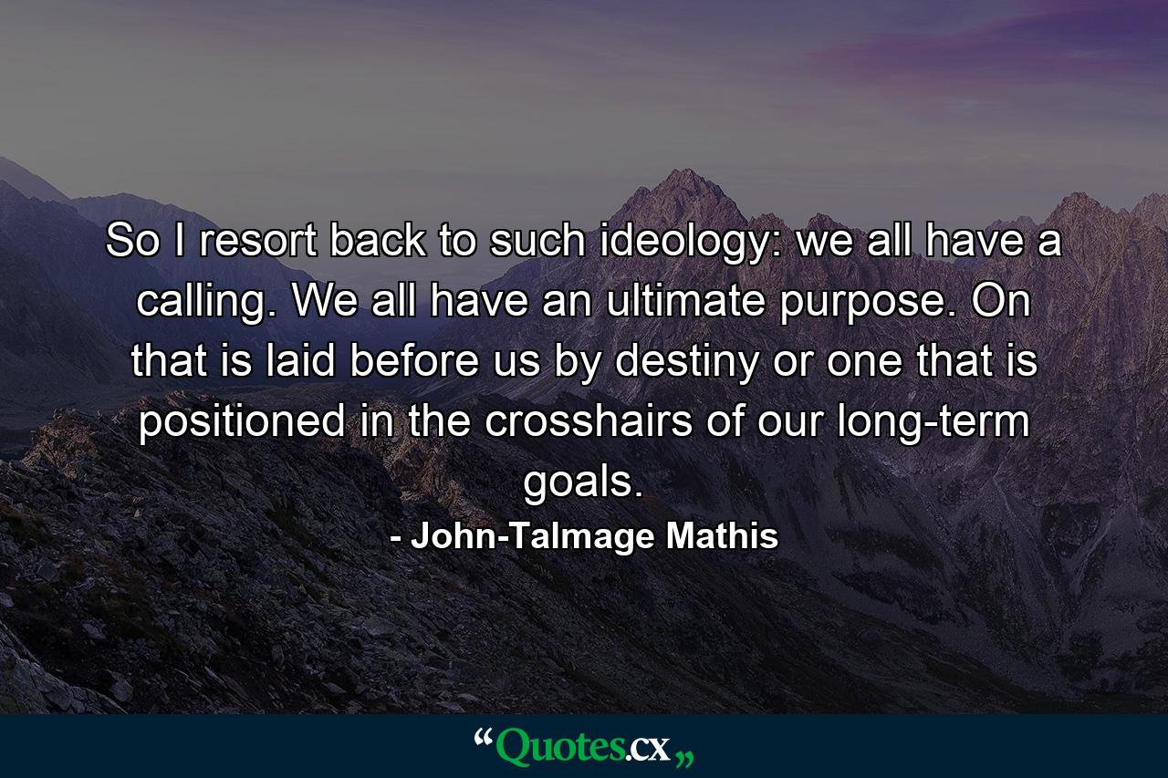 So I resort back to such ideology: we all have a calling. We all have an ultimate purpose. On that is laid before us by destiny or one that is positioned in the crosshairs of our long-term goals. - Quote by John-Talmage Mathis