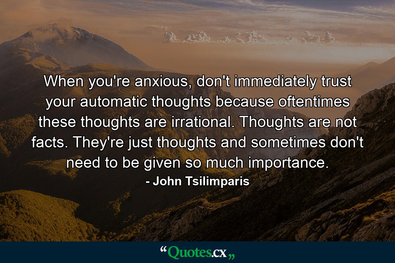 When you're anxious, don't immediately trust your automatic thoughts because oftentimes these thoughts are irrational. Thoughts are not facts. They're just thoughts and sometimes don't need to be given so much importance. - Quote by John Tsilimparis