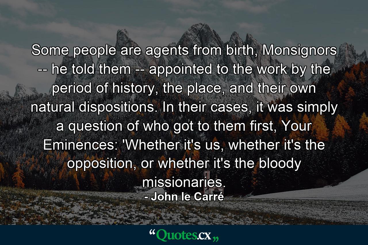 Some people are agents from birth, Monsignors -- he told them -- appointed to the work by the period of history, the place, and their own natural dispositions. In their cases, it was simply a question of who got to them first, Your Eminences: 'Whether it's us, whether it's the opposition, or whether it's the bloody missionaries. - Quote by John le Carré