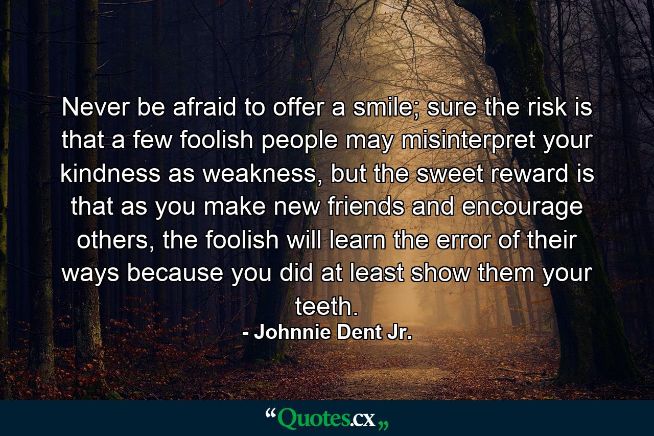 Never be afraid to offer a smile; sure the risk is that a few foolish people may misinterpret your kindness as weakness, but the sweet reward is that as you make new friends and encourage others, the foolish will learn the error of their ways because you did at least show them your teeth. - Quote by Johnnie Dent Jr.