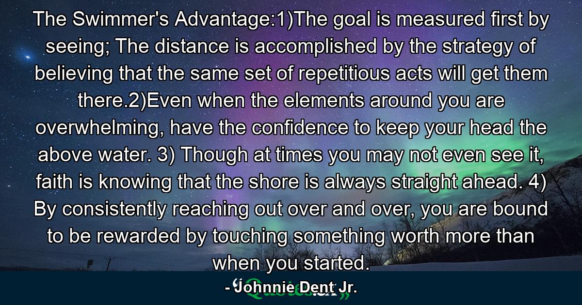 The Swimmer's Advantage:1)The goal is measured first by seeing; The distance is accomplished by the strategy of believing that the same set of repetitious acts will get them there.2)Even when the elements around you are overwhelming, have the confidence to keep your head the above water. 3) Though at times you may not even see it, faith is knowing that the shore is always straight ahead. 4) By consistently reaching out over and over, you are bound to be rewarded by touching something worth more than when you started. - Quote by Johnnie Dent Jr.