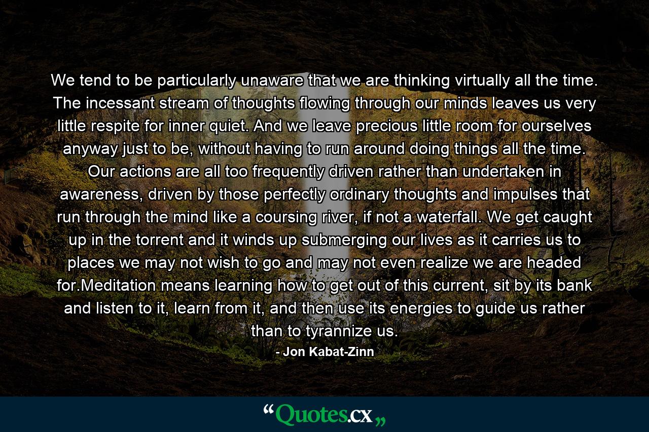 We tend to be particularly unaware that we are thinking virtually all the time. The incessant stream of thoughts flowing through our minds leaves us very little respite for inner quiet. And we leave precious little room for ourselves anyway just to be, without having to run around doing things all the time. Our actions are all too frequently driven rather than undertaken in awareness, driven by those perfectly ordinary thoughts and impulses that run through the mind like a coursing river, if not a waterfall. We get caught up in the torrent and it winds up submerging our lives as it carries us to places we may not wish to go and may not even realize we are headed for.Meditation means learning how to get out of this current, sit by its bank and listen to it, learn from it, and then use its energies to guide us rather than to tyrannize us. - Quote by Jon Kabat-Zinn