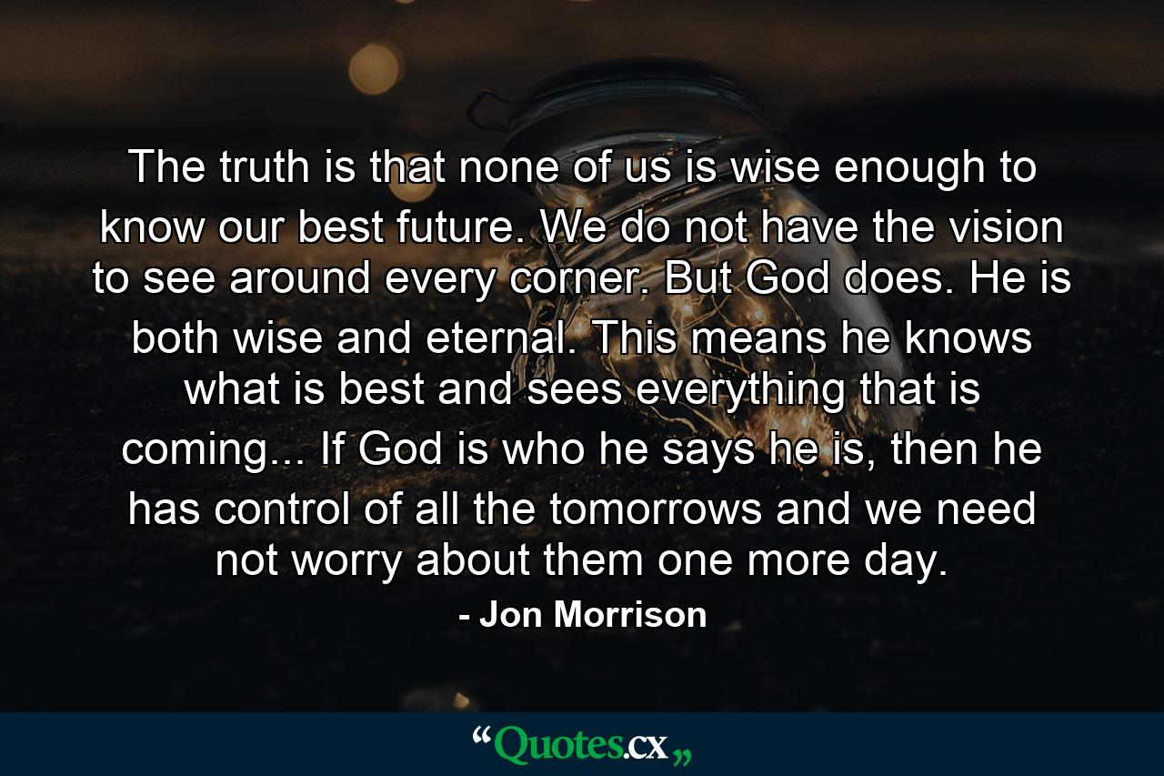 The truth is that none of us is wise enough to know our best future. We do not have the vision to see around every corner. But God does. He is both wise and eternal. This means he knows what is best and sees everything that is coming... If God is who he says he is, then he has control of all the tomorrows and we need not worry about them one more day. - Quote by Jon Morrison